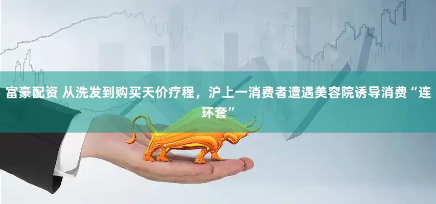富豪配资 从洗发到购买天价疗程，沪上一消费者遭遇美容院诱导消费“连环套”