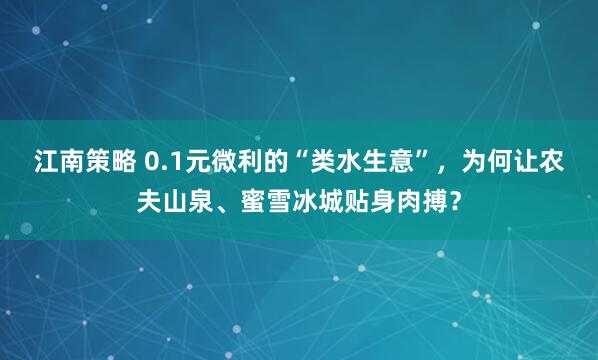 江南策略 0.1元微利的“类水生意”，为何让农夫山泉、蜜雪冰城贴身肉搏？