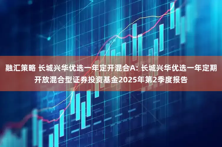 融汇策略 长城兴华优选一年定开混合A: 长城兴华优选一年定期开放混合型证券投资基金2025年第2季度报告