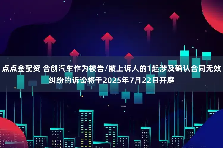 点点金配资 合创汽车作为被告/被上诉人的1起涉及确认合同无效纠纷的诉讼将于2025年7月22日开庭