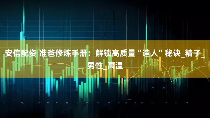 安信配资 准爸修炼手册：解锁高质量“造人”秘诀_精子_男性_高温