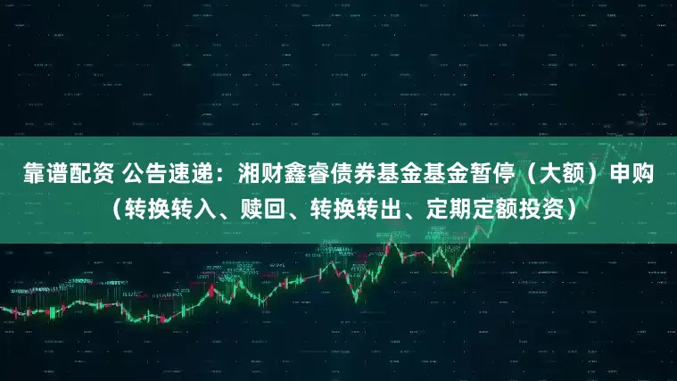靠谱配资 公告速递：湘财鑫睿债券基金基金暂停（大额）申购（转换转入、赎回、转换转出、定期定额投资）