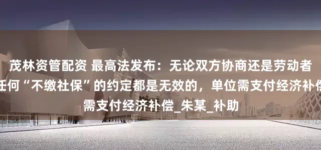 茂林资管配资 最高法发布：无论双方协商还是劳动者单方承诺，任何“不缴社保”的约定都是无效的，单位需支付经济补偿_朱某_补助