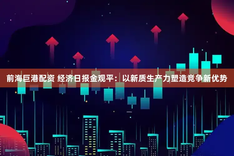 前海巨港配资 经济日报金观平：以新质生产力塑造竞争新优势