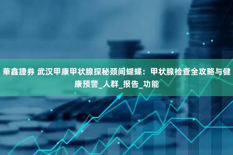 華鑫證券 武汉甲康甲状腺探秘颈间蝴蝶：甲状腺检查全攻略与健康预警_人群_报告_功能