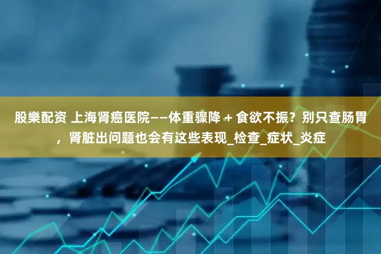 股樂配资 上海肾癌医院——体重骤降 + 食欲不振？别只查肠胃，肾脏出问题也会有这些表现_检查_症状_炎症