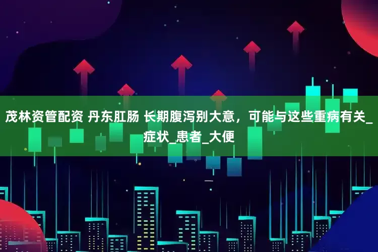 茂林资管配资 丹东肛肠 长期腹泻别大意，可能与这些重病有关_症状_患者_大便