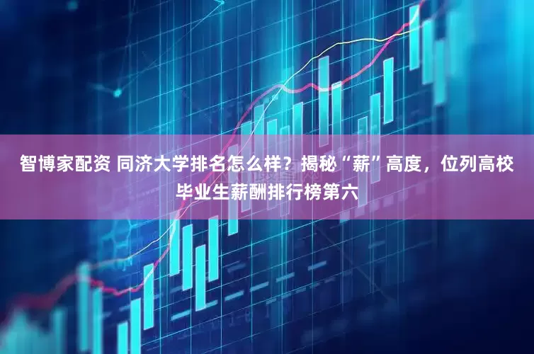 智博家配资 同济大学排名怎么样？揭秘“薪”高度，位列高校毕业生薪酬排行榜第六