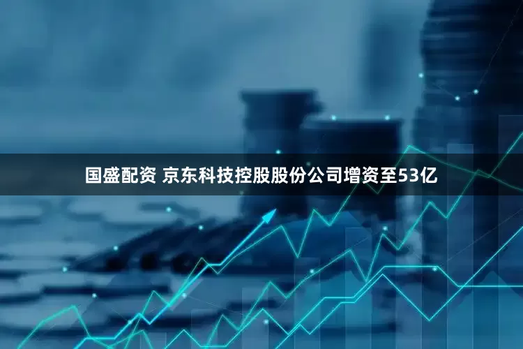 国盛配资 京东科技控股股份公司增资至53亿