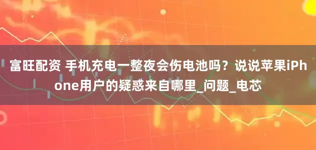 富旺配资 手机充电一整夜会伤电池吗？说说苹果iPhone用户的疑惑来自哪里_问题_电芯