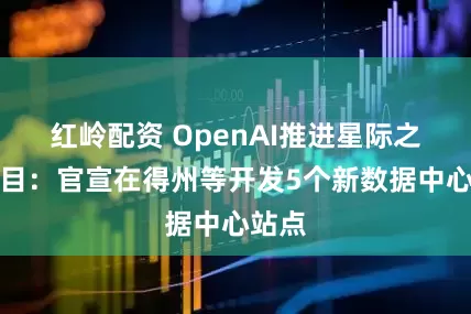 红岭配资 OpenAI推进星际之门项目：官宣在得州等开发5个新数据中心站点
