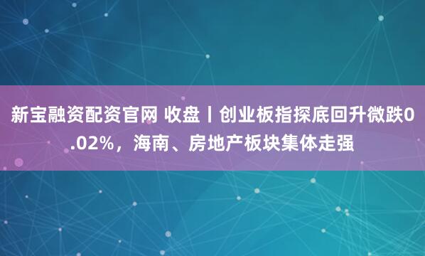 新宝融资配资官网 收盘丨创业板指探底回升微跌0.02%，海南、房地产板块集体走强
