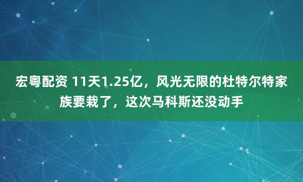 宏粤配资 11天1.25亿，风光无限的杜特尔特家族要栽了，这次马科斯还没动手