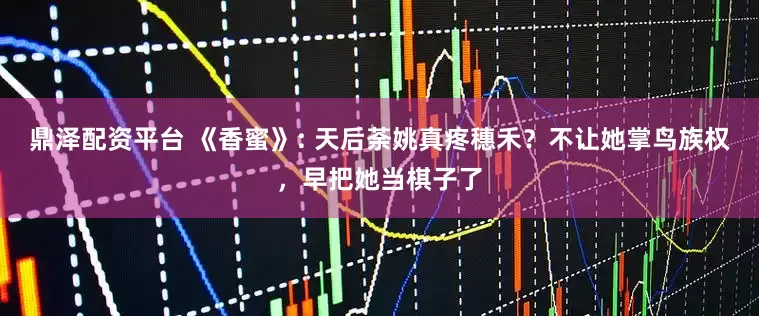 鼎泽配资平台 《香蜜》: 天后荼姚真疼穗禾？不让她掌鸟族权，早把她当棋子了